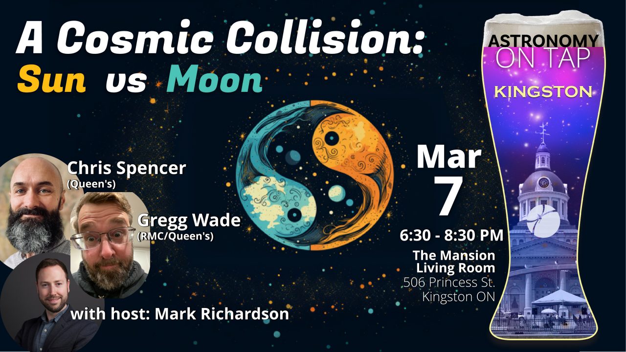 Poster for event. A Cosmic Collision, Sun vs Moon. Mar 7, 6:30-8:30 PM. Featuring Gregg Wade from RMC/Queen's, Chris Spencer from Queen's, and host Mark Richardson from the McDonald Institute and Queen's, Location is The Mansion, 506 Princess St, Kingston, ON K7L 1C5.